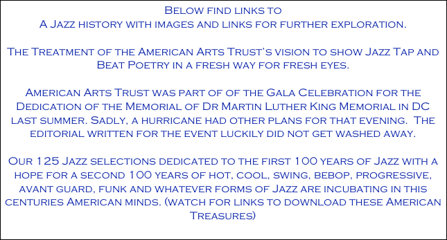 Below find links to 
A Jazz history with images and links for further exploration. 

The Treatment of the American Arts Trust’s vision to show Jazz Tap and Beat Poetry in a fresh way for fresh eyes.

American Arts Trust was part of of the Gala Celebration for the Dedication of the Memorial of Dr Martin Luther King Memorial in DC last summer. Sadly, a hurricane had other plans for that evening.  The editorial written for the event luckily did not get washed away.

Our 125 Jazz selections dedicated to the first 100 years of Jazz with a hope for a second 100 years of hot, cool, swing, bebop, progressive, avant guard, funk and whatever forms of Jazz are incubating in this centuries American minds. (watch for links to download these American Treasures)
