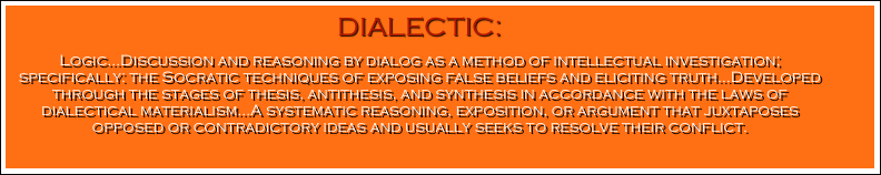 DIALECTIC: 
Logic…Discussion and reasoning by dialog as a method of intellectual investigation; specifically: the Socratic techniques of exposing false beliefs and eliciting truth…Developed through the stages of thesis, antithesis, and synthesis in accordance with the laws of dialectical materialism…A systematic reasoning, exposition, or argument that juxtaposes opposed or contradictory ideas and usually seeks to resolve their conflict.
